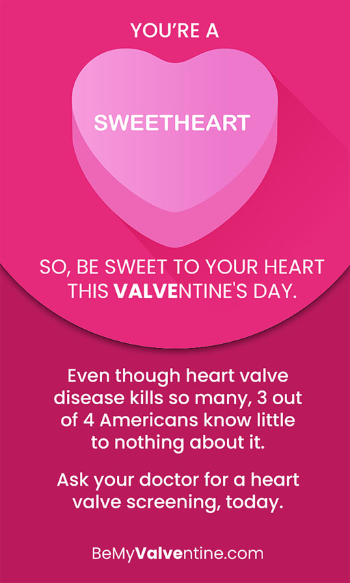 You’re a sweetheart overlaying a candy heart graphic. So, be sweet to your heart this Valventine’s Day. Even though heart valve disease kills so many, 3 out of 4 Americans know little to nothing about it. Ask your doctor for a heart valve screening, today