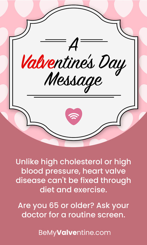 The words A Valventine’s Day Message in a card graphic. Unlike high cholesterol or high blood pressure, heart valve disease can’t be fixed through diet and exercise. Are you 65 or older? Ask your doctor for a routine screen