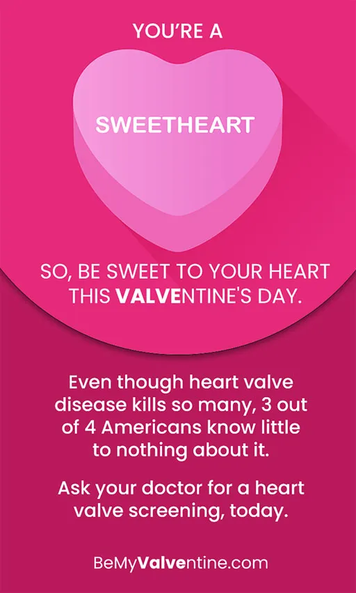 You’re a sweetheart overlaying a candy heart graphic. So, be sweet to your heart this Valventine’s Day. Even though heart valve disease kills so many, 3 out of 4 Americans know little to nothing about it. Ask your doctor for a heart valve screening, today