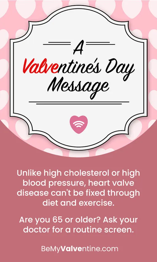 The words A Valventine’s Day Message in a card graphic. Unlike high cholesterol or high blood pressure, heart valve disease can’t be fixed through diet and exercise. Are you 65 or older? Ask your doctor for a routine screen