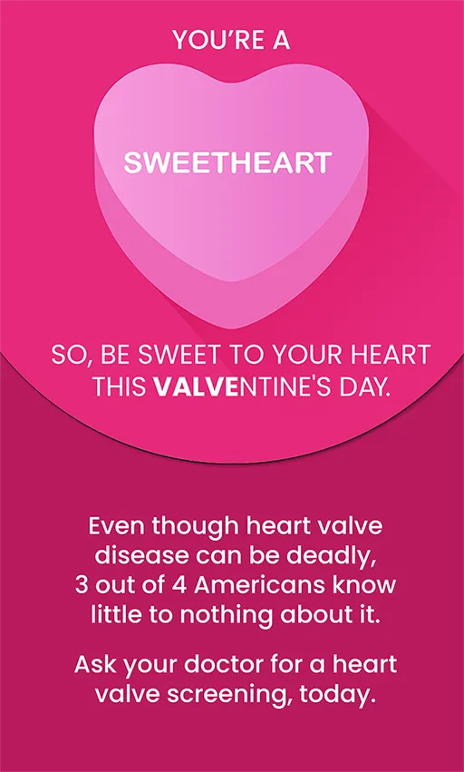 You’re a sweetheart overlaying a candy heart graphic. So, be sweet to your heart this Valventine’s Day. Even though heart valve disease kills so many, 3 out of 4 Americans know little to nothing about it. Ask your doctor for a heart valve screening, today